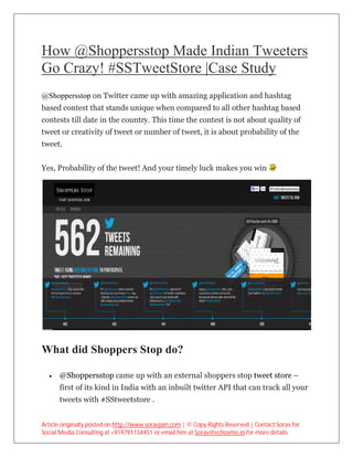 How @Shoppersstop Made Indian Tweeters
                  Made
Go Crazy! #SSTweetStore |Case Study
        !
@Shoppersstop on Twitter came up with amazing application and hashtag
based contest that stands unique when compared to all other hashtag based
contests till date in the country. This time the contest is not about quality of
tweet or creativity of tweet or number of tweet, it is about probability of the
                                          tweet,
tweet.


Yes, Probability of the tweet! And your timely luck makes you win




What did Shoppers Stop do?

     @Shoppersstop came up with an external shoppers stop tweet store –
      first of its kind in India with an inbuilt twitter API that can track all your
      tweets with #SStweetstore .


Article originally posted on http://www.soravjain.com | © Copy Rights Reserved | Contact Sorav for
Social Media Consulting at +919791134451 or email him at Sorav@echovme.in for more details
 