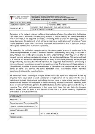 BACHELOR OF SCIENCE (HONOURS) IN ARCHITECTURE
THEORIES OF ARCHITECTURE AND URBANISM (ARC61303/ARC2224)
SYNOPSIS: REACTION PAPER (AUGUST 2016) [10 MARKS]
NAME: CHONG YEE CHING ID: 0316102
LECTURER: NICHOLAS NG TUTORIAL TIME: 4-6PM
SYNOPSIS NO: 2
READER TITLE: SEMIOLOGY AND ARCHITECTURE
AUTHOR: CHARLES JENCKS
Semiology is the study of meaning making or interpretation of signs. Semiology and Architecture
by Charles Jencks addressed that everything is bound to have a meaning. As he said whenever a
form is invented, it will acquired, inevitably, a meaning, here is where his semiology comes in
place. I agree on this statement, which without a meaning, a building is merely a building. People
create building to evoke users’ emotional responses and memory in term of form and spaces,
which gives architecture a multivalent experience.
By suggesting the multivalent concept meaning, Jencks suggested a group of people need to be
clear among themselves, in order to achieve a common understanding and quality, but in order to
carry that out, how could a group develop the same understandings when they have a different
percept, concept and representation introduced in the semiological triangle. This statement itself
is a paradox as Jencks did acknowledge the fact every human think differently as we preceive
things differently according to different individual, he suggested that dimensions of meaning is
conveyed through associations, metaphors or past memories. The factors might have relations in
between them, but there is no absolute definitions to define how one should think like the rest. A
series of words can conveys the same denotation while connotations involve individual
experience to interpret the meaning hidden.
As mentioned earlier, semiological triangle Jencks introduced, argue that adage that a rose “by
any other name would smell as weet’ and later on saying the smell will not be sweet if the rose is
called garlic instead, this is where multivalence concept come in place, where meaning of each
word could be different and interpreted in various meaning. Through context and metaphor, even
these two are very distinct in general, it is still debatable, like how Jencks perceives the theory of
meaning. From what I had understand is that every being have their own distinctive thoughts
which Jencks does not want to limit certain architecture to a certain meaning, experienced
architecture as a multivalent whole.
WORD COUNT 338
Key points (2.5)
Appropriateness of Terminologies (2.5)
Clarity in Opinions and Reactions (2.5)
Logical Progression (2.5)
DATE: TOTAL MARK & GRADE
ASSSESSED BY:
 