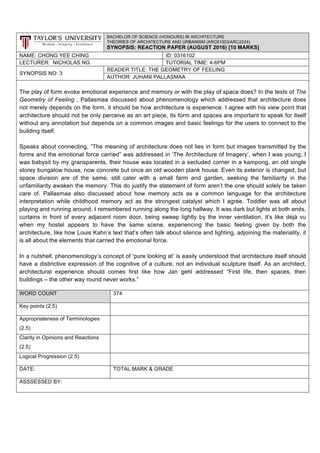 BACHELOR OF SCIENCE (HONOURS) IN ARCHITECTURE
THEORIES OF ARCHITECTURE AND URBANISM (ARC61303/ARC2224)
SYNOPSIS: REACTION PAPER (AUGUST 2016) [10 MARKS]
NAME: CHONG YEE CHING ID: 0316102
LECTURER: NICHOLAS NG TUTORIAL TIME: 4-6PM
SYNOPSIS NO: 3
READER TITLE: THE GEOMETRY OF FEELING
AUTHOR: JUHANI PALLASMAA
The play of form evoke emotional experience and memory or with the play of space does? In the texts of The
Geometry of Feeling , Pallasmaa discussed about phenomenology which addressed that architecture does
not merely depends on the form, it should be how architecture is experience. I agree with his view point that
architecture should not be only perceive as an art piece, its form and spaces are important to speak for itself
without any annotation but depends on a common images and basic feelings for the users to connect to the
building itself.
Speaks about connecting, “The meaning of architecture does not lies in form but images transmitted by the
forms and the emotional force carried” was addressed in ‘The Architecture of Imagery’, when I was young, I
was babysit by my gransparents, their house was located in a secluded corner in a kampong, an old single
storey bungalow house, now concrete but once an old wooden plank house. Even its exterior is changed, but
space division are of the same, still cater with a small farm and garden, seeking the familiarity in the
unfamiliarity awaken the memory. This do justify the statement of form aren’t the one should solely be taken
care of. Pallasmaa also discussed about how memory acts as a common language for the architecture
interpretation while childhood memory act as the strongest catalyst which I agree. Toddler was all about
playing and running around, I remembered running along the long hallway. It was dark but lights at both ends,
curtains in front of every adjacent room door, being sweep lightly by the inner ventilation, it’s like déjà vu
when my hostel appears to have the same scene, experiencing the basic feeling given by both the
architecture, like how Louis Kahn’s text that’s often talk about silence and lighting, adjoining the materiality, it
is all about the elements that carried the emotional force.
In a nutshell, phenomenology’s concept of ‘pure looking at’ is easily understood that architecture itself should
have a distinctive expression of the cognitive of a culture, not an individual sculpture itself. As an architect,
architectural experience should comes first like how Jan gehl addressed “First life, then spaces, then
buildings – the other way round never works.”
WORD COUNT 374
Key points (2.5)
Appropriateness of Terminologies
(2.5)
Clarity in Opinions and Reactions
(2.5)
Logical Progression (2.5)
DATE: TOTAL MARK & GRADE
ASSSESSED BY:
 