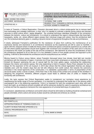 BACHELOR OF SCIENCE (HONOURS) IN ARCHITECTURE
THEORIES OF ARCHITECTURE AND URBANISM (ARC61303/ARC2224)
SYNOPSIS: REACTION PAPER (AUGUST 2016) [10 MARKS]
NAME: CHONG YEE CHING ID: 0316102
LECTURER: NICHOLAS NG TUTORIAL TIME: 4-6PM
SYNOPSIS NO: 4
READER TITLE: TOWARDS A CRITICAL REGIONALISM
AUTHOR: KENNETH FRAMPTON
In texts of Towards a Crtitical Regionalism, Frampton discussed about a critical arriére-garde has to remove itself
from technology and nostalgic historicism, in that, only it is capable to cultivate a identity giving culture and discreet
recourse to world culture which I agree altogether, the universal technique relentless onslaught of the connection
between the tectonic, culture and architecture. It is critical to understand the region’s idiosyncrasies like local light,
topography, tactile, etc. where different region posses their individual image and culture, how the architecture spill
out, the contextual elements goes in, creating a dynamic terrain of experience throughout the site and architecture.
It slowly addressed Frampton’s justification for the resistance of place form outlining the maintainence of an
expressive density and resonance in an architecture resistance as the experiences are left to users to manifold. I
agree with this viewpoint where it instills the theory where architectural space is should be experience as a whole with
the site where spatial organization should work together with movement and circulation of the users and it is the key
to experience the inside out quality of the site and the architecture. Site elements do show the consideration of how
the architecture designed to sit on site but if it is non relatable in terms of how people connect and approach to the
building, it still fail to demonstrate the architecture and the autochthonous as a whole.
Moving foward to Culture versus Nature, where Frampton discussed about how climate, local light can inscribe
architecture with the character of region, it reminds me of how Louis Kahn emphasize on utilizing top lit design in the
Kimbell Art Museum optimizing the use of natural light for the inner gallery space, conducting the relationship
between the interior and exterior spaces. Not only responding to Kahn’s museum, Renzo Piano adopted the top lit
design for the expansion of the art museum in 2013 also shows that the critical regionalism theories are always
relatable even until the modern days that are full with influence from world culture. But towards the autonomy
embodied in the reveal ligaments of the construction, it is debatable, questionable in terms of presentation of the
structural poetic evoke a sense of place, I think that it lies in the study of the context and concept of the architect in
designing the progamme, therefore, different program would leads to different idea of unites or masked the
functionlity with architecture.
Lastly, the texts express thar Critical Regionalism seeks to complement our normative visual experience by
readdressing the tactile range of human perception. It is important to understand that tactile lies in the sensory while
scenographic lies in the distancing experience, I think it is important for both the complement each other with both
touch and sight, as architecture should complete with all the sensories studied for users to experience architecture as
a whole and has the capacity to transcend the mere appearance of universal technique of a place-form.
In conclusion, placelessness architecture and world culture should be eliminated as building should be contextual and
people orientated, where culture and sense of place would be cultivated and embrace as a whole.
WORD COUNT 523
KEY POINTS (2.5)
APPROPRIATENESS OF TERMINOLOGIES (2.5)
CLARITY IN REACTION AND OPINIONS (2.5)
LOGICAL PROGRESSION (2.5)
DATE: TOTAL MARK & GRADE
ASSSESSED BY:
 