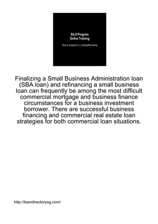 Finalizing a Small Business Administration loan
  (SBA loan) and refinancing a small business
loan can frequently be among the most difficult
   commercial mortgage and business finance
     circumstances for a business investment
     borrower. There are successful business
    financing and commercial real estate loan
 strategies for both commercial loan situations.




http://loandirectorysg.com/
 