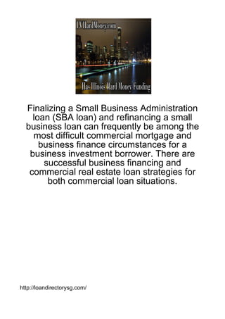 Finalizing a Small Business Administration
    loan (SBA loan) and refinancing a small
  business loan can frequently be among the
    most difficult commercial mortgage and
      business finance circumstances for a
   business investment borrower. There are
       successful business financing and
   commercial real estate loan strategies for
        both commercial loan situations.




http://loandirectorysg.com/
 