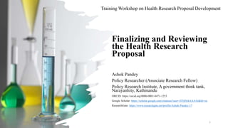 Training Workshop on Health Research Proposal Development
Finalizing and Reviewing
the Health Research
Proposal
Ashok Pandey
Policy Researcher (Associate Research Fellow)
Policy Research Institute, A government think tank,
Narayanhity, Kathmandu
ORCID: https://orcid.org/0000-0001-8471-1253
Google Scholar: https://scholar.google.com/citations?user=ZI5jDykAAAAJ&hl=en
ResearchGate: https://www.researchgate.net/profile/Ashok-Pandey-17
5/5/2023 1
 