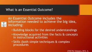 What is an Essential Outcome? 
An Essential Outcome includes the 
information needed to achieve the big idea, 
including: 
• Building blocks for the desired understandings 
• Knowledge acquired from the facts & concepts 
in instructional activities 
• Skills (both simple techniques & complex 
procedures 
LTHS PLC Glossary, 2012, 4. 
 