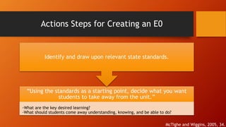 Actions Steps for Creating an E0 
Identify and draw upon relevant state standards. 
“Using the standards as a starting point, decide what you want 
students to take away from the unit.” 
-What are the key desired learning? 
-What should students come away understanding, knowing, and be able to do? 
McTighe and Wiggins, 2005, 34. 
 