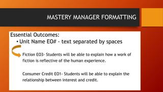 MASTERY MANAGER FORMATTING 
Essential Outcomes: 
• Unit Name EO# - text separated by spaces 
Fiction EO3- Students will be able to explain how a work of 
fiction is reflective of the human experience. 
Consumer Credit EO1- Students will be able to explain the 
relationship between interest and credit. 
 