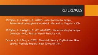 REFERENCES 
McTighe, J. & Wiggins, G. (2004). Understanding by design: 
Professional development workbook. Alexandria, Virginia: ASCD. 
McTighe, J. & Wiggins, G. (2nd ed) (2005). Understanding by design. 
Columbus, Ohio: Pearson Merrill Prentice Hall. 
Schneck, S. & Tesi, V. (2009). Financial literacy. Englishtown, New 
Jersey: Freehold Regional High School District. 
