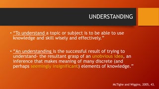 UNDERSTANDING 
• “To understand a topic or subject is to be able to use 
knowledge and skill wisely and effectively.” 
• “An understanding is the successful result of trying to 
understand- the resultant grasp of an unobvious idea, an 
inference that makes meaning of many discrete (and 
perhaps seemingly insignificant) elements of knowledge.” 
McTighe and Wiggins, 2005, 43. 
 