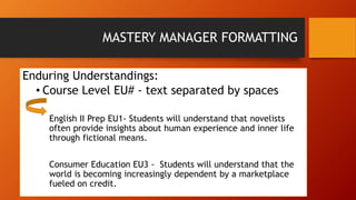 MASTERY MANAGER FORMATTING 
Enduring Understandings: 
• Course Level EU# - text separated by spaces 
English II Prep EU1- Students will understand that novelists 
often provide insights about human experience and inner life 
through fictional means. 
Consumer Education EU3 - Students will understand that the 
world is becoming increasingly dependent by a marketplace 
fueled on credit. 
 