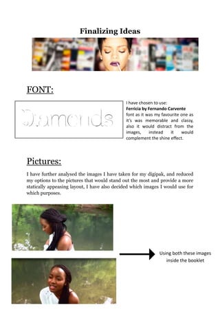 Finalizing Ideas
FONT:
I have chosen to use:
Ferricia by Fernando Carvente
font as it was my favourite one as
it’s was memorable and classy,
also it would distract from the
images, instead it would
complement the shine effect.
Pictures:
I have further analysed the images I have taken for my digipak, and reduced
my options to the pictures that would stand out the most and provide a more
statically appeasing layout, I have also decided which images I would use for
which purposes.
Using both these images
inside the booklet
 