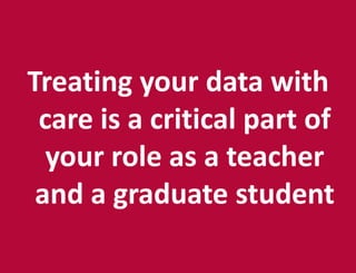 Treating your data with
care is a critical part of
your role as a teacher
and a graduate student
 
