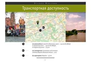 Транспортная доступность

на автомобиле: проезд по Минскому шоссе — 14,5 км (до МКАД)
по Киевскому шоссе — 14,9 км (до МКАД)
по Боровскому шоссе – 12,4 км
на электричке: ближайшие ж/д станции:
станция Внуково (Киевский вокзал) – 4 км
до аэропорта: Внуково – 3,5 км
12

 