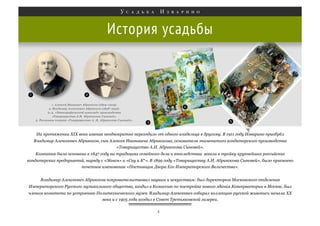 История усадьбы

На протяжении XIX века имение неоднократно переходило от одного владельца к другому. В 1911 году Изварино приобрёл
Владимир Алексеевич Абрикосов, сын Алексея Ивановича Абрикосова, основателя знаменитого кондитерского производства
«Товарищество А.И. Абрикосова Сыновей».
Компания была основана в 1847 году на традициях семейного дела и впоследствии вошла в тройку крупнейших российских
кондитерских предприятий, наряду с «Эйнем» и «Сиу и К°». В 1899 году «Товариществу А.И. Абрикосова Сыновей», было присвоено
почетное именование «Поставщик Двора Его Императорского Величества».
Владимир Алексеевич Абрикосов покровительствовал наукам и искусствам: был директором Московского отделения
Императорского Русского музыкального общества, входил в Комиссию по постройке нового здания Консерватории в Москве, был
членом комитета по устроению Политехнического музея. Владимир Алексеевич собирал коллекцию русской живописи начала ХХ
века и с 1905 года входил в Совет Третьяковской галереи.
4

 