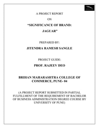 A PROJECT REPORT
ON
“SIGNIFICANCE OF BRAND:
JAGUAR”
PREPARED BY:
JITENDRA RAMESH SANGLE
PROJECT GUIDE:
PROF. RAJEEV DEO
BRIHAN MAHARASHTRA COLLEGE OF
COMMERCE, PUNE- 04
(A PROJECT REPORT SUBMITTED IN PARTIAL
FULFILLMENT OF THE REQUIREMENT OF BACHELOR
OF BUSINESS ADMINISTRATION DEGREE COURSE BY
UNIVERSITY OF PUNE)
 