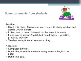 Some comments from students:



Positive:
• Liked this class. Absent can catch up with study on-line and
  watch DVD in library.
• I like class to be on internet too because it is easier.
• I was scared about English but could follow – practice,
  practice, practice.
• Teacher accepts small sentence okay.

Negative:
• Computer difficult.
• Don’t like journal homework every week – English not
  good.
• Don’t like quiz.
 