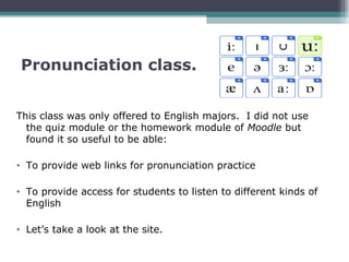 Pronunciation class.


This class was only offered to English majors. I did not use
  the quiz module or the homework module of Moodle but
  found it so useful to be able:

• To provide web links for pronunciation practice

• To provide access for students to listen to different kinds of
  English

• Let’s take a look at the site.
 