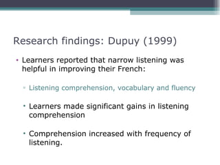 Research findings: Dupuy (1999)
• Learners reported that narrow listening was
  helpful in improving their French:

 ▫ Listening comprehension, vocabulary and fluency

 • Learners made significant gains in listening
   comprehension

 • Comprehension increased with frequency of
   listening.
 