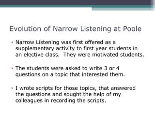 Evolution of Narrow Listening at Poole
• Narrow Listening was first offered as a
  supplementary activity to first year students in
  an elective class. They were motivated students.

• The students were asked to write 3 or 4
  questions on a topic that interested them.

• I wrote scripts for those topics, that answered
  the questions and sought the help of my
  colleagues in recording the scripts.
 