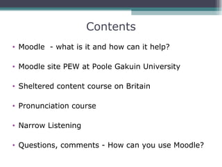 Contents
• Moodle - what is it and how can it help?

• Moodle site PEW at Poole Gakuin University

• Sheltered content course on Britain

• Pronunciation course

• Narrow Listening

• Questions, comments - How can you use Moodle?
 
