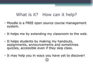 What is it?      How can it help?
• Moodle is a FREE open source course management
  system.

• It helps me by extending my classroom to the web.

• It helps students by making my handouts,
  assignments, announcements and sometimes
  quizzes, accessible even if they skip class.

• It may help you in ways you have yet to discover!
                         
 