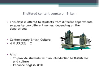 Sheltered content course on Britain

• This class is offered to students from different departments
  so goes by two different names, depending on the
  department:


• Contemporary British Culture
• イギリス文化　 C



• Aim:
  ▫ To provide students with an introduction to British life
    and culture
  ▫ Enhance English skills.
 