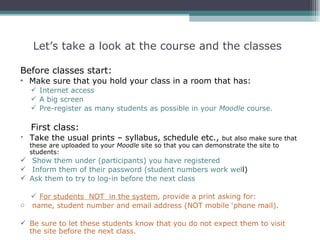 Let’s take a look at the course and the classes

Before classes start:
• Make sure that you hold your class in a room that has:
   Internet access
   A big screen
   Pre-register as many students as possible in your Moodle course.

  First class:
 Take the usual prints – syllabus, schedule etc.,           but also make sure that
  these are uploaded to your Moodle site so that you can demonstrate the site to
  students:
 Show them under (participants) you have registered
 Inform them of their password (student numbers work well)
 Ask them to try to log-in before the next class

   For students NOT in the system, provide a print asking for:
o name, student number and email address (NOT mobile ‘phone mail).

 Be sure to let these students know that you do not expect them to visit
  the site before the next class.
 