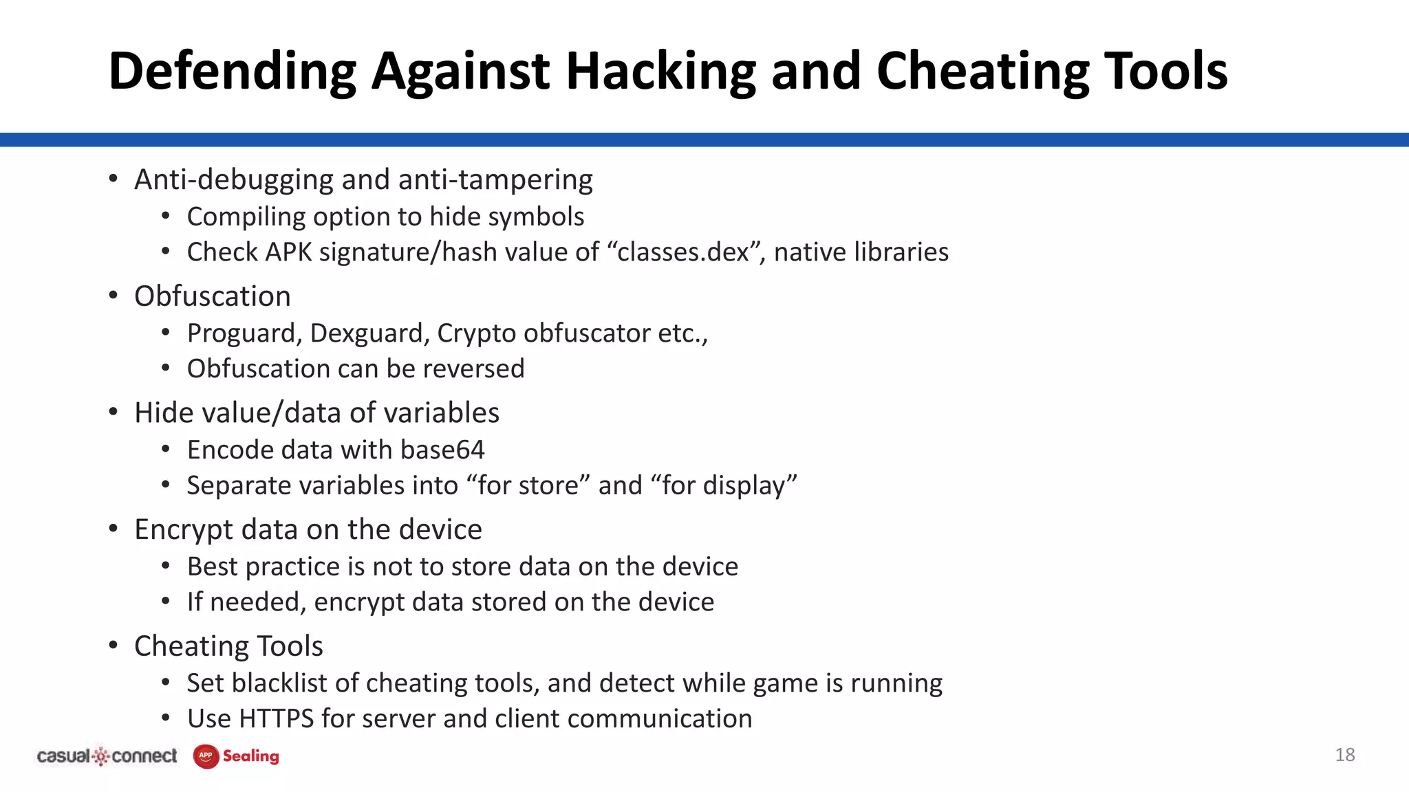 Defending Against Hacking and Cheating Tools
• Anti-debugging and anti-tampering
• Compiling option to hide symbols
• Check APK signature/hash value of “classes.dex”, native libraries
• Obfuscation
• Proguard, Dexguard, Crypto obfuscator etc.,
• Obfuscation can be reversed
• Hide value/data of variables
• Encode data with base64
• Separate variables into “for store” and “for display”
• Encrypt data on the device
• Best practice is not to store data on the device
• If needed, encrypt data stored on the device
• Cheating Tools
• Set blacklist of cheating tools, and detect while game is running
• Use HTTPS for server and client communication
18
 