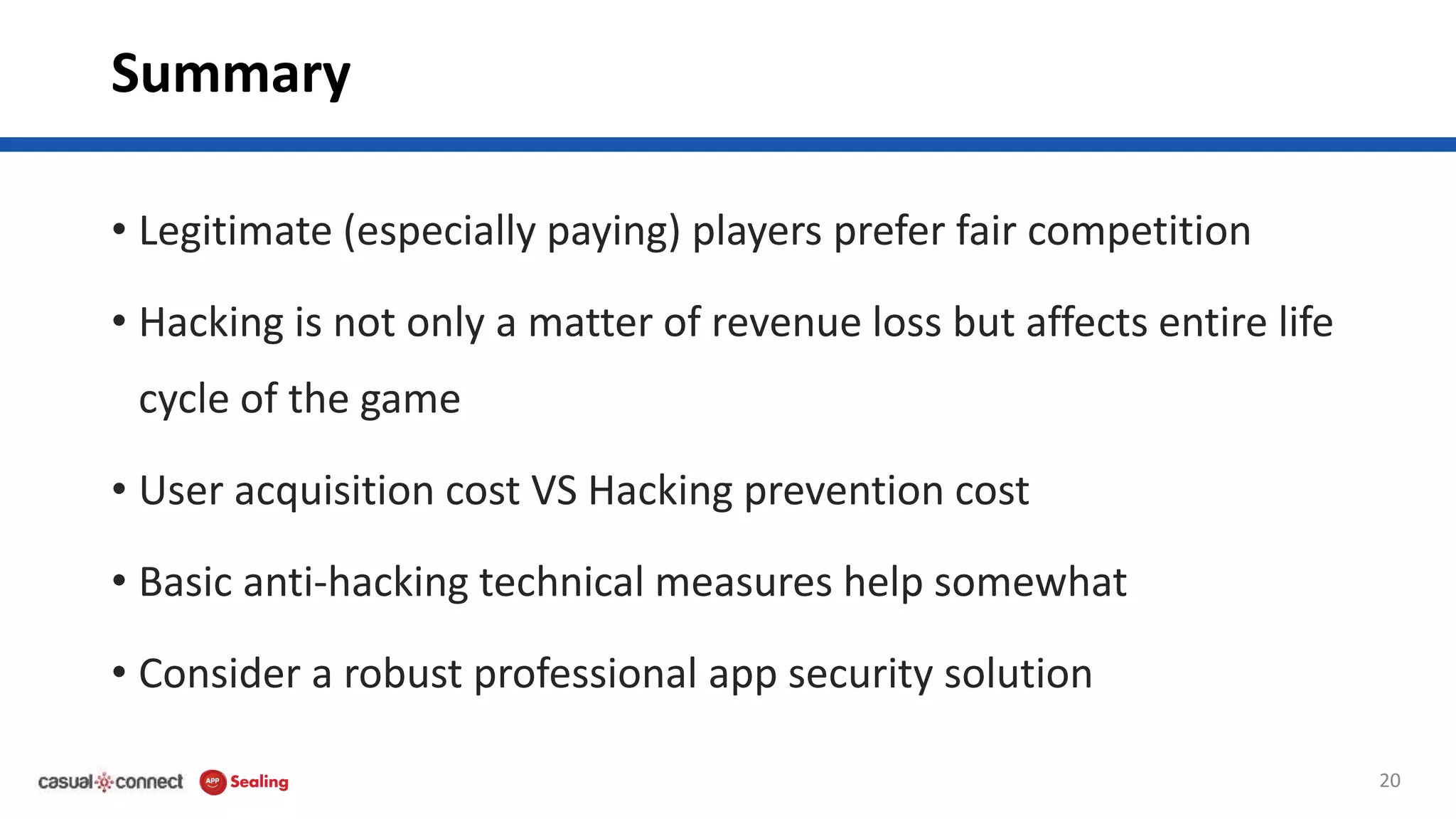 Summary
• Legitimate (especially paying) players prefer fair competition
• Hacking is not only a matter of revenue loss but affects entire life
cycle of the game
• User acquisition cost VS Hacking prevention cost
• Basic anti-hacking technical measures help somewhat
• Consider a robust professional app security solution
20
 