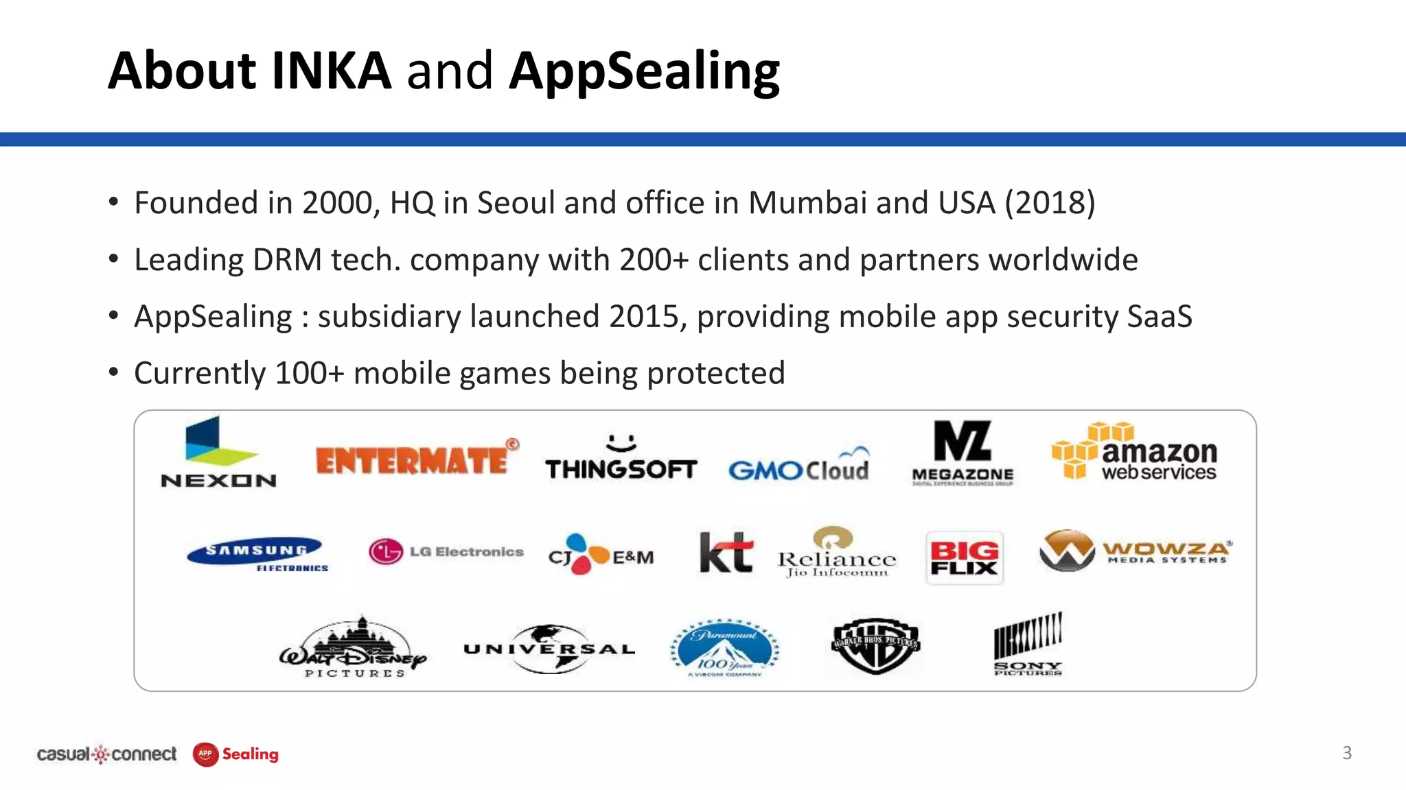 About INKA and AppSealing
• Founded in 2000, HQ in Seoul and office in Mumbai and USA (2018)
• Leading DRM tech. company with 200+ clients and partners worldwide
• AppSealing : subsidiary launched 2015, providing mobile app security SaaS
• Currently 100+ mobile games being protected
3
 