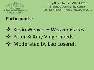 Grey Bruce Farmer’s Week 2015
Elmwood Community Centre
Goat Day Panel – Friday January 9, 2015
 Kevin Weaver – Weaver Farms
 Peter & Amy Vingerhoeds
 Moderated by Leo Losereit
Participants:
 