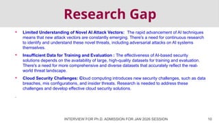 Research Gap
 Limited Understanding of Novel AI Attack Vectors: The rapid advancement of AI techniques
means that new attack vectors are constantly emerging. There's a need for continuous research
to identify and understand these novel threats, including adversarial attacks on AI systems
themselves.
 Insufficient Data for Training and Evaluation : The effectiveness of AI-based security
solutions depends on the availability of large, high-quality datasets for training and evaluation.
There's a need for more comprehensive and diverse datasets that accurately reflect the real-
world threat landscape.
 Cloud Security Challenges: Cloud computing introduces new security challenges, such as data
breaches, mis configurations, and insider threats. Research is needed to address these
challenges and develop effective cloud security solutions.
.
INTERVIEW FOR Ph.D. ADMISSION FOR JAN 2026 SESSION 10
 