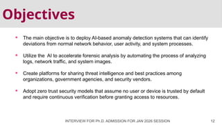 Objectives
 The main objective is to deploy AI-based anomaly detection systems that can identify
deviations from normal network behavior, user activity, and system processes.
 Utilize the AI to accelerate forensic analysis by automating the process of analyzing
logs, network traffic, and system images.
 Create platforms for sharing threat intelligence and best practices among
organizations, government agencies, and security vendors.
 Adopt zero trust security models that assume no user or device is trusted by default
and require continuous verification before granting access to resources.
INTERVIEW FOR Ph.D. ADMISSION FOR JAN 2026 SESSION 12
 