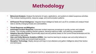 INTERVIEW FOR Ph.D. ADMISSION FOR JANUARY 2022 SESSION 17
Methodology
 Behavioral Analysis: Analyze the behavior of users, applications, and systems to detect suspicious activities.
This involves tracking actions, resource usage, and communication patterns.
 AI-Powered Threat Intelligence: Integrate threat intelligence feeds and use AI to correlate and analyze threat
data to identify emerging threats and vulnerabilities.
 Threat Response and Mitigation
 Automated Incident Response: Automate incident response procedures to quickly contain and mitigate
threats. This includes isolating infected systems, blocking malicious traffic, and patching vulnerabilities.
 Adaptive Security Policies: Dynamically adjust security policies based on the current threat landscape and the
organization's risk profile.
 User and Entity Behavior Analytics (UEBA): Use machine learning to analyze user and entity behavior to
detect insider threats and compromised accounts.
 Deception Technology: Deploy decoys and traps to lure attackers and gather intelligence about their tactics
and techniques.
 