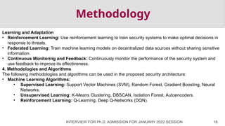 INTERVIEW FOR Ph.D. ADMISSION FOR JANUARY 2022 SESSION 18
Methodology
Learning and Adaptation
• Reinforcement Learning: Use reinforcement learning to train security systems to make optimal decisions in
response to threats.
• Federated Learning: Train machine learning models on decentralized data sources without sharing sensitive
information.
• Continuous Monitoring and Feedback: Continuously monitor the performance of the security system and
use feedback to improve its effectiveness.
4. Methodologies and Algorithms
The following methodologies and algorithms can be used in the proposed security architecture:
• Machine Learning Algorithms:
• Supervised Learning: Support Vector Machines (SVM), Random Forest, Gradient Boosting, Neural
Networks.
• Unsupervised Learning: K-Means Clustering, DBSCAN, Isolation Forest, Autoencoders.
• Reinforcement Learning: Q-Learning, Deep Q-Networks (DQN).
 