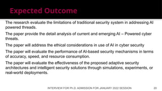 Expected Outcome
INTERVIEW FOR Ph.D. ADMISSION FOR JANUARY 2022 SESSION 20
The research evaluate the limitations of traditional security system in addressing AI
powered threads.
The paper provide the detail analysis of current and emerging AI – Powered cyber
threats.
The paper will address the ethical considerations in use of AI in cyber security
The paper will evaluate the performance of AI-based security mechanisms in terms
of accuracy, speed, and resource consumption.
The paper will evaluate the effectiveness of the proposed adaptive security
architectures and intelligent security solutions through simulations, experiments, or
real-world deployments.
 
