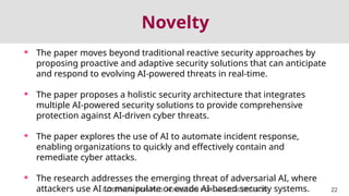 Novelty
 The paper moves beyond traditional reactive security approaches by
proposing proactive and adaptive security solutions that can anticipate
and respond to evolving AI-powered threats in real-time.
 The paper proposes a holistic security architecture that integrates
multiple AI-powered security solutions to provide comprehensive
protection against AI-driven cyber threats.
 The paper explores the use of AI to automate incident response,
enabling organizations to quickly and effectively contain and
remediate cyber attacks.
 The research addresses the emerging threat of adversarial AI, where
attackers use AI to manipulate or evade AI-based security systems.
INTERVIEW FOR Ph.D. ADMISSION FOR JAN 2026 SESSION 22
 