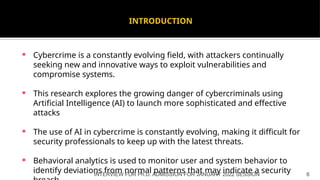 INTRODUCTION
 Cybercrime is a constantly evolving field, with attackers continually
seeking new and innovative ways to exploit vulnerabilities and
compromise systems.
 This research explores the growing danger of cybercriminals using
Artificial Intelligence (AI) to launch more sophisticated and effective
attacks
 The use of AI in cybercrime is constantly evolving, making it difficult for
security professionals to keep up with the latest threats.
 Behavioral analytics is used to monitor user and system behavior to
identify deviations from normal patterns that may indicate a security
INTERVIEW FOR Ph.D. ADMISSION FOR JANUARY 2022 SESSION 6
 