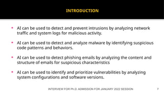 INTRODUCTION
 AI can be used to detect and prevent intrusions by analyzing network
traffic and system logs for malicious activity.
 AI can be used to detect and analyze malware by identifying suspicious
code patterns and behaviors.
 AI can be used to detect phishing emails by analyzing the content and
structure of emails for suspicious characteristics
 AI can be used to identify and prioritize vulnerabilities by analyzing
system configurations and software versions.
INTERVIEW FOR Ph.D. ADMISSION FOR JANUARY 2022 SESSION 7
 