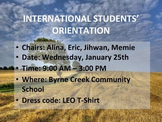 INTERNATIONAL STUDENTS’
ORIENTATION
• Chairs: Alina, Eric, Jihwan, Memie
• Date: Wednesday, January 25th
• Time: 9:00 AM – 3:00 PM
• Where: Byrne Creek Community
School
• Dress code: LEO T-Shirt
 