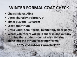 WINTER FORMAL COAT CHECK
• Chairs: Kiana, Alina
• Date: Thursday, February 9
• Time: 5:30pm - 10:00pm
• Location: Atrium
• Dress Code: Semi-formal (white top, black pants
• What: Volunteers will help check in and out any
clothing that students do not wish to bring
along into the atrium for winter formal
***5 volunteers needed***
 