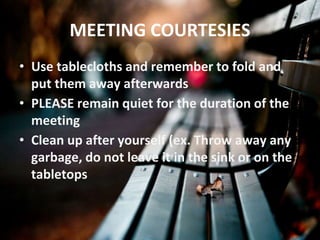 MEETING COURTESIES
• Use tablecloths and remember to fold and
put them away afterwards
• PLEASE remain quiet for the duration of the
meeting
• Clean up after yourself (ex. Throw away any
garbage, do not leave it in the sink or on the
tabletops
 
