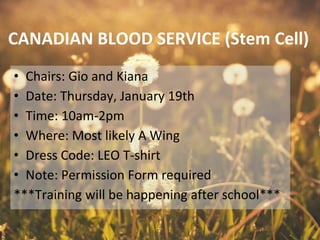 CANADIAN BLOOD SERVICE (Stem Cell)
• Chairs: Gio and Kiana
• Date: Thursday, January 19th
• Time: 10am-2pm
• Where: Most likely A Wing
• Dress Code: LEO T-shirt
• Note: Permission Form required
***Training will be happening after school***
 