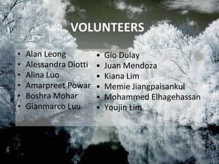 VOLUNTEERS
• Alan Leong
• Alessandra Diotti
• Alina Luo
• Amarpreet Powar
• Boshra Mohar
• Gianmarco Luu
• Gio Dulay
• Juan Mendoza
• Kiana Lim
• Memie Jiangpaisankul
• Mohammed Elhagehassan
• Youjin Lim
 