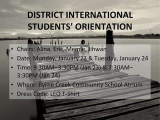 DISTRICT INTERNATIONAL
STUDENTS’ ORIENTATION
• Chairs: Alina, Eric, Memie, Jihwan
• Date: Monday, January 23 & Tuesday, January 24
• Time: 9:30AM–3:30PM (Jan 23) & 7:30AM–
3:30PM (Jan 24)
• Where: Byrne Creek Community School Atrium
• Dress Code: LEO T-Shirt
 