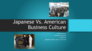 Japanese Vs. American 
Business Culture 
Jacques Averso 
Professor Aussicker 
11/29/2013 
Japanese Culture, Tues, 12:30-1:45 
 