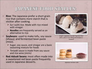 o Rice: The Japanese prefer a short grain

rice that contains more starch that is
stickier after cooking.
 Su= sushi rice. Made with rice mixed
with vinegar.
 Noodles are frequently served as an
alternative to rice

o Soybeans: used to make tofu, soy sauce

(shoyu), and fermented bean paste
(miso).

Onigiri—Japanese rice ball. Typically filled
with a salty or sour filling and wrapped in
seaweed

 Sugar, soy sauce, and vinegar are a basic
seasoning mixture for foods
 Teriyaki sauce is made from soy sauce
and rice wine (mirin)
o Red Adzuki beans: most often made into

a sweetened red bean paste frequently
used in Japanese desserts.

Japanese red bean cake

 
