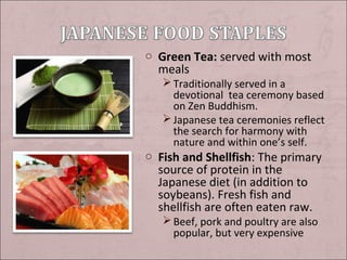 o Green Tea: served with most

meals

 Traditionally served in a
devotional tea ceremony based
on Zen Buddhism.
 Japanese tea ceremonies reflect
the search for harmony with
nature and within one’s self.

o Fish and Shellfish: The primary

source of protein in the
Japanese diet (in addition to
soybeans). Fresh fish and
shellfish are often eaten raw.

 Beef, pork and poultry are also
popular, but very expensive

 