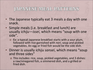 • The Japanese typically eat 3 meals a day with one

snack.
• Simple meals (i.e. breakfast and lunch) are
usually ichiju—issei, which means “soup with one
side”.
o Ex: a typical Japanese breakfast starts with a sour plum,

followed with rice garnished with nori, soup and pickled
vegetables. An egg or fried fish would be the side dish.

• Dinner is usually ichiju sansei, which means “soup

and three sides”

o This includes: rice, soup, pickled vegetables, and 3 dishes:
a raw/vinegared fish, a simmered dish, and a grilled or
fried dish.

 