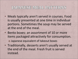 • Meals typically aren't served in courses. Food

is usually presented at one time in individual
portions. Sometimes the soup may be served
at the end of the meal.
• Bento boxes: an assortment of 10 or more
items packaged attractively for consumption.
o Japanese equivalent of takeout boxes

• Traditionally, desserts aren’t usually served at

the end of the meal. Fresh fruit is served
instead.

 