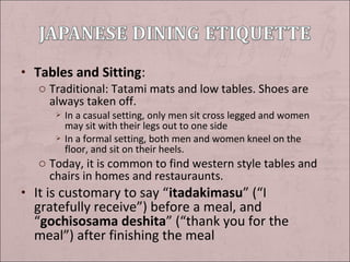 • Tables and Sitting:
o Traditional: Tatami mats and low tables. Shoes are
always taken off.




In a casual setting, only men sit cross legged and women
may sit with their legs out to one side
In a formal setting, both men and women kneel on the
floor, and sit on their heels.

o Today, it is common to find western style tables and
chairs in homes and restauraunts.

• It is customary to say “itadakimasu” (“I

gratefully receive”) before a meal, and
“gochisosama deshita” (“thank you for the
meal”) after finishing the meal

 